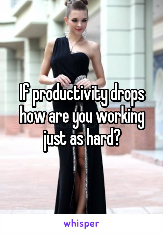 If productivity drops how are you working just as hard?
