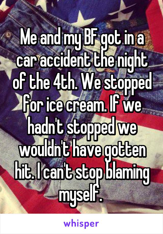 Me and my BF got in a car accident the night of the 4th. We stopped for ice cream. If we hadn't stopped we wouldn't have gotten hit. I can't stop blaming myself. 