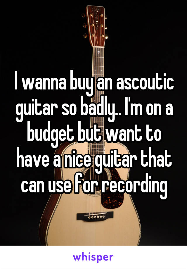 I wanna buy an ascoutic guitar so badly.. I'm on a budget but want to have a nice guitar that can use for recording