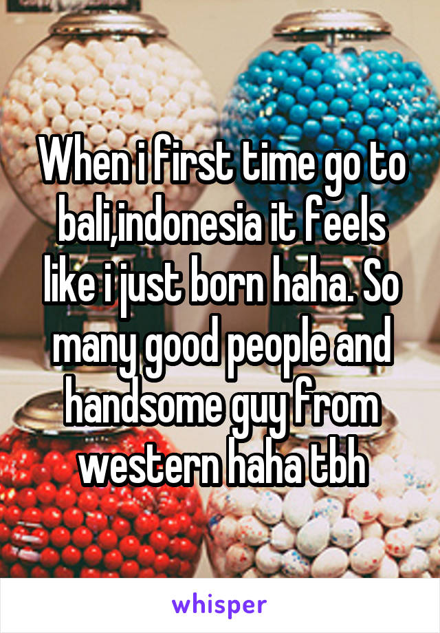 When i first time go to bali,indonesia it feels like i just born haha. So many good people and handsome guy from western haha tbh