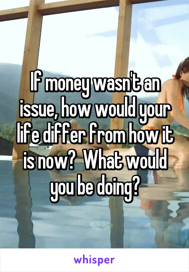 If money wasn't an issue, how would your life differ from how it is now?  What would you be doing?