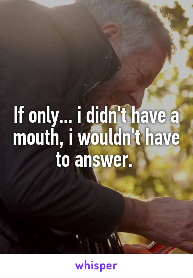 If only... i didn't have a mouth, i wouldn't have to answer. 