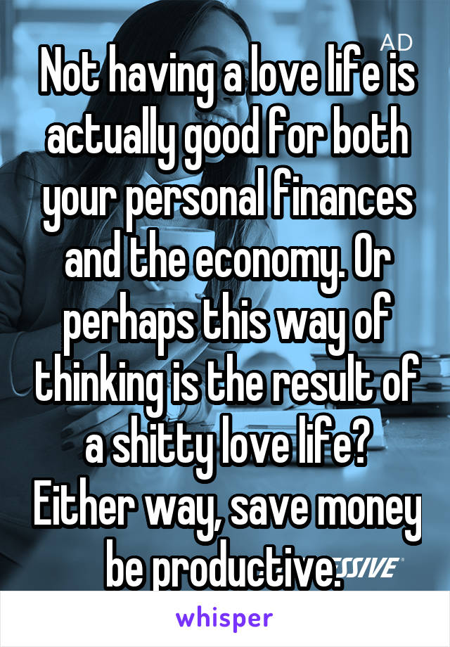 Not having a love life is actually good for both your personal finances and the economy. Or perhaps this way of thinking is the result of a shitty love life? Either way, save money be productive. 
