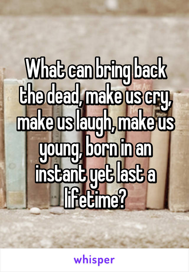 What can bring back the dead, make us cry, make us laugh, make us young, born in an instant yet last a lifetime?