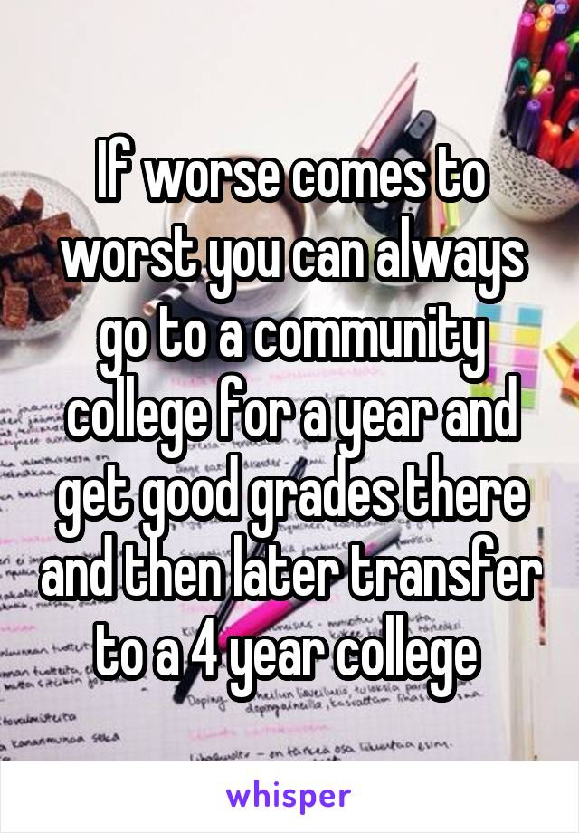 If worse comes to worst you can always go to a community college for a year and get good grades there and then later transfer to a 4 year college 