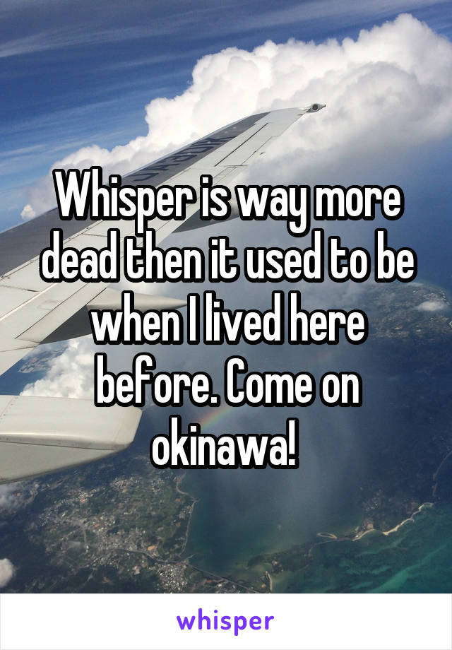 Whisper is way more dead then it used to be when I lived here before. Come on okinawa! 