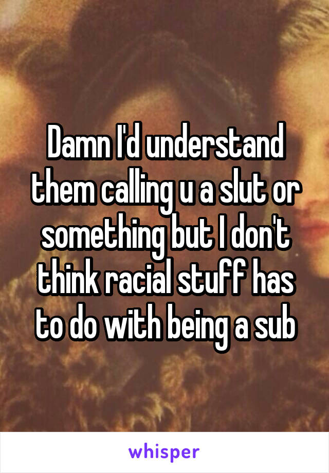 Damn I'd understand them calling u a slut or something but I don't think racial stuff has to do with being a sub