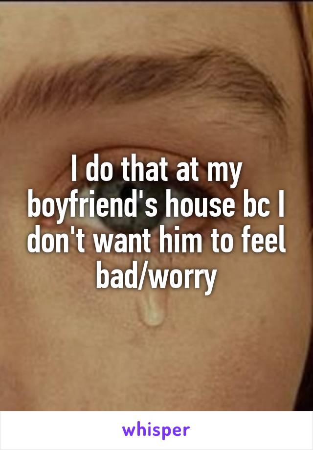 I do that at my boyfriend's house bc I don't want him to feel bad/worry