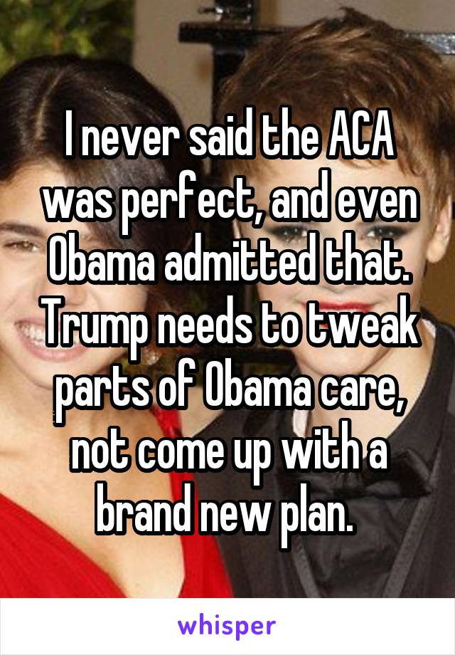 I never said the ACA was perfect, and even Obama admitted that. Trump needs to tweak parts of Obama care, not come up with a brand new plan. 
