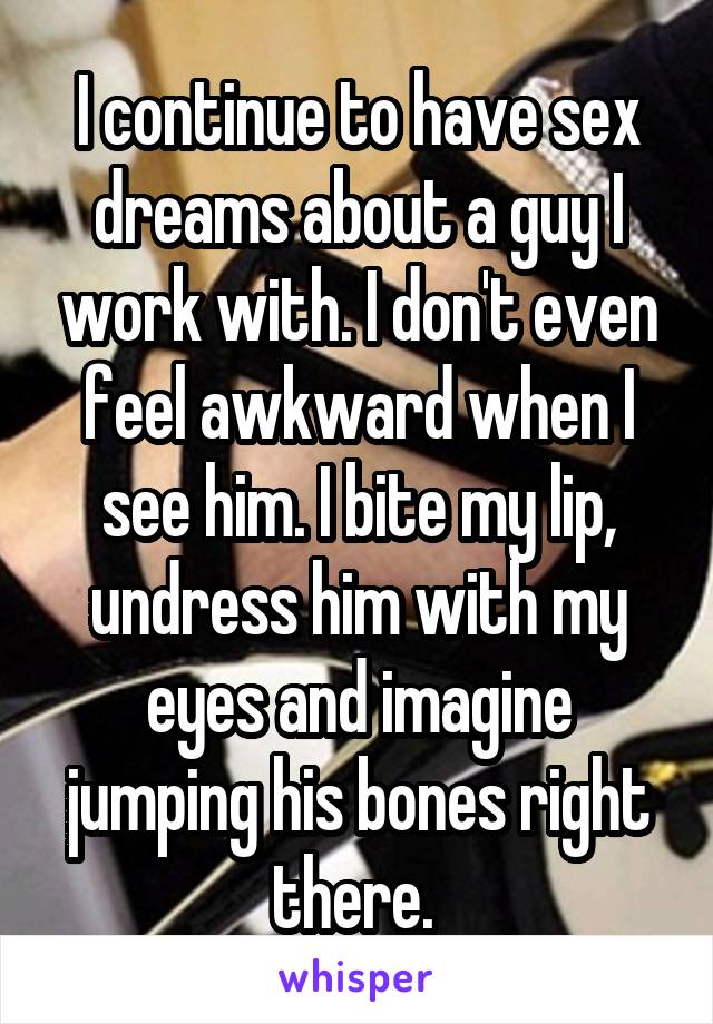 I continue to have sex dreams about a guy I work with. I don't even feel awkward when I see him. I bite my lip, undress him with my eyes and imagine jumping his bones right there. 