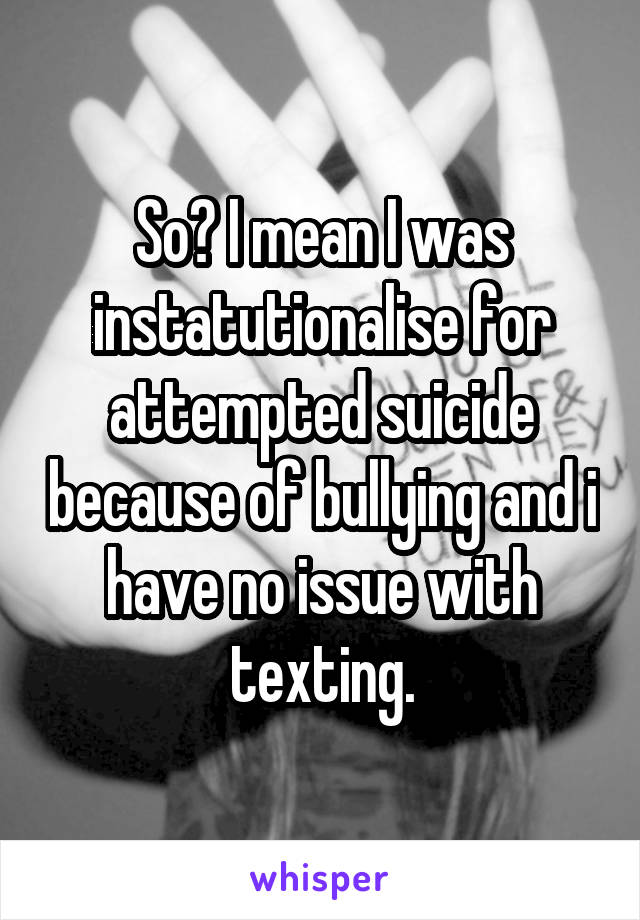 So? I mean I was instatutionalise for attempted suicide because of bullying and i have no issue with texting.
