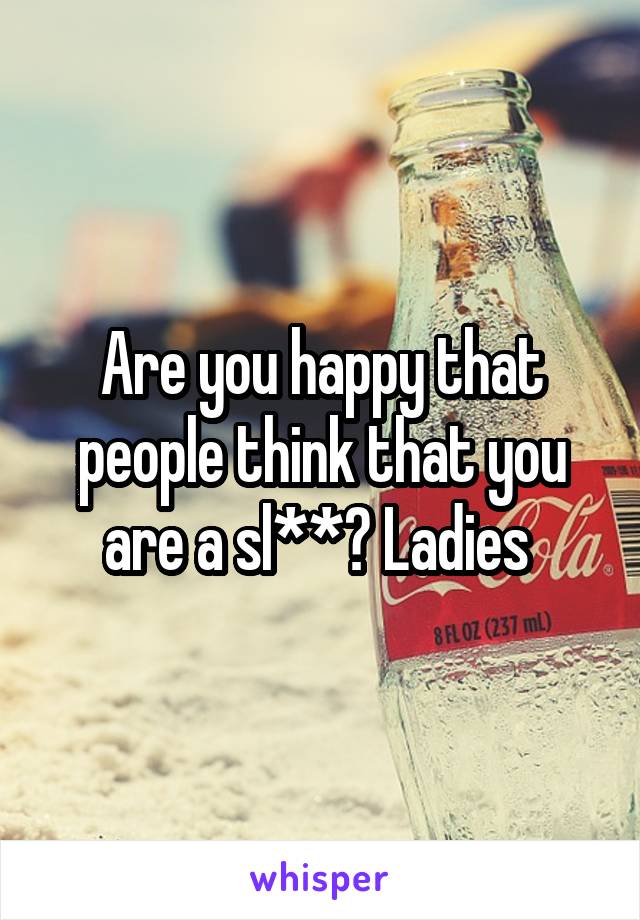 Are you happy that people think that you are a sl**? Ladies 