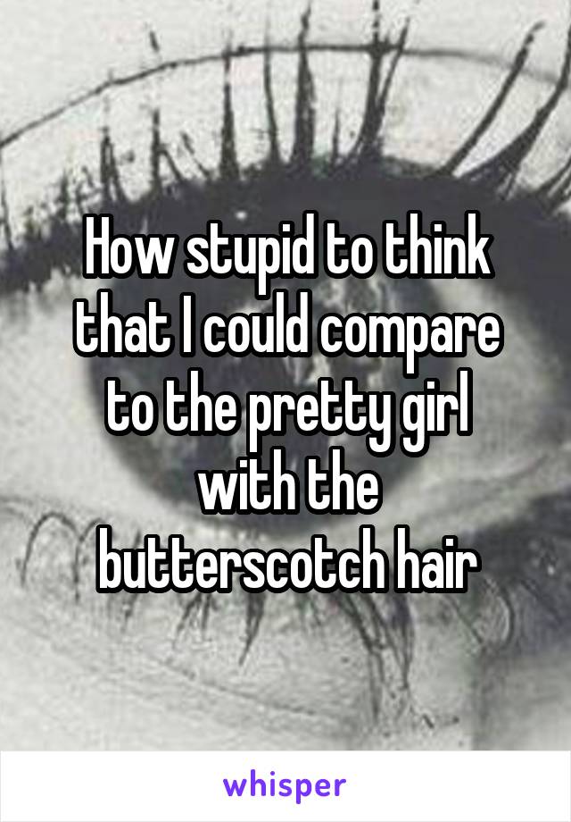 How stupid to think
that I could compare
to the pretty girl
with the butterscotch hair