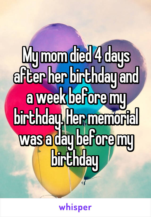 My mom died 4 days after her birthday and a week before my birthday. Her memorial was a day before my birthday 