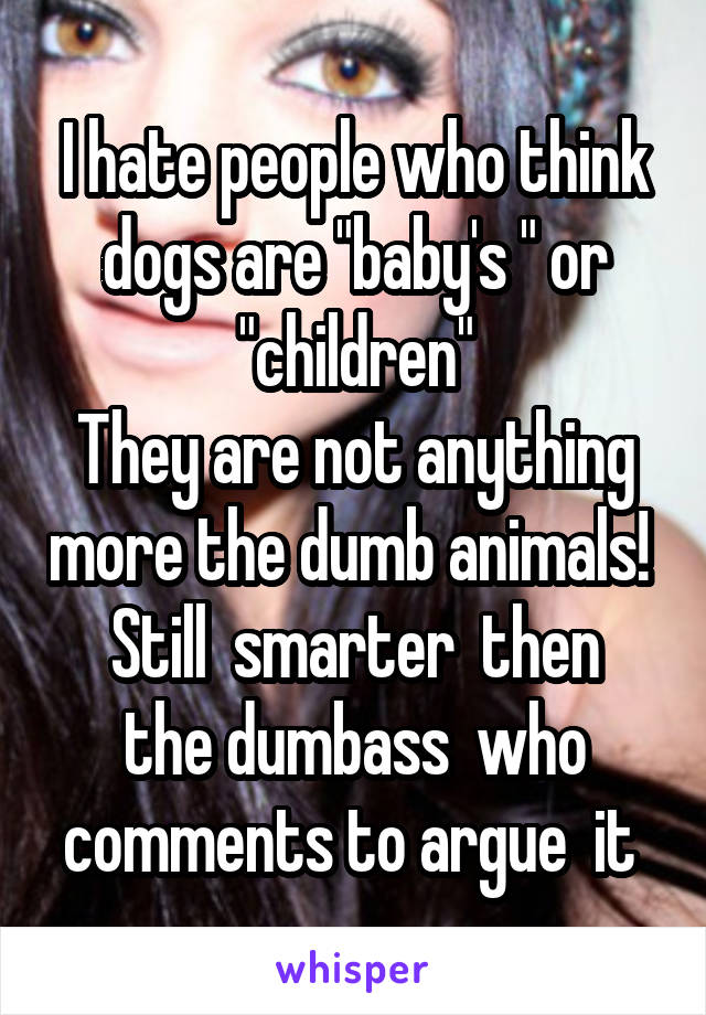 I hate people who think dogs are "baby's " or "children"
They are not anything more the dumb animals! 
Still  smarter  then the dumbass  who comments to argue  it 
