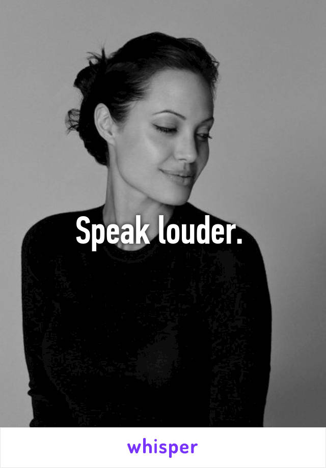 Speak louder. 