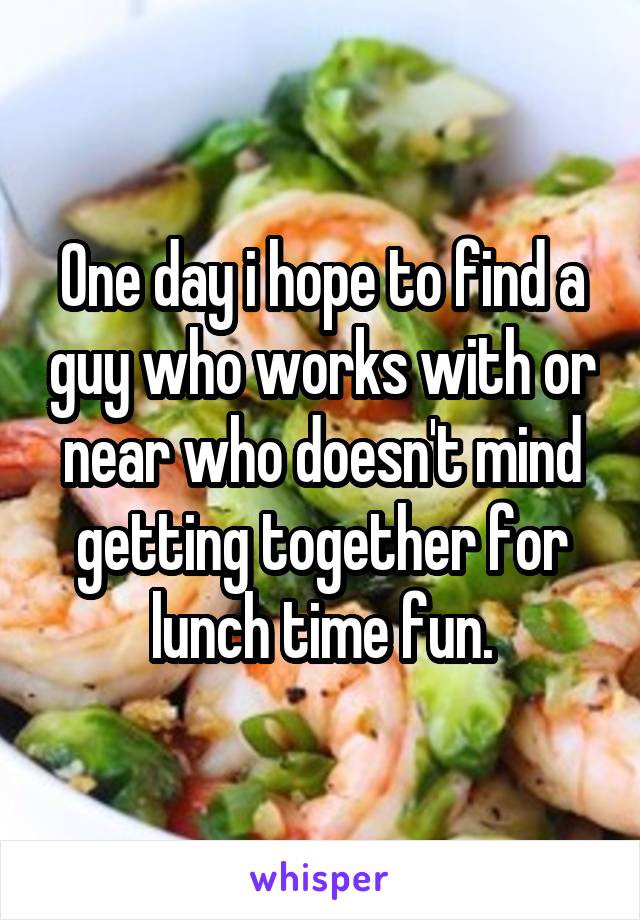 One day i hope to find a guy who works with or near who doesn't mind getting together for lunch time fun.