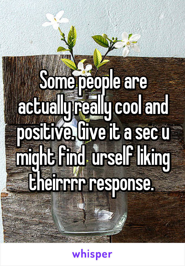 Some people are actually really cool and positive. Give it a sec u might find  urself liking theirrrr response. 