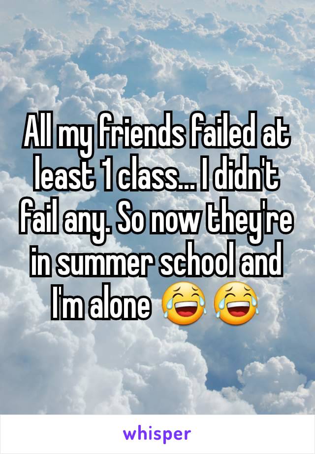 All my friends failed at least 1 class... I didn't fail any. So now they're in summer school and I'm alone 😂😂