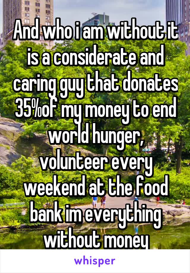 And who i am without it is a considerate and caring guy that donates 35%of my money to end world hunger, volunteer every weekend at the food bank im everything without money