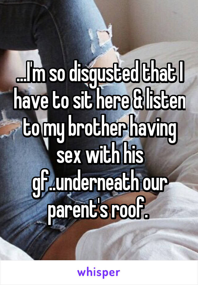 ...I'm so disgusted that I have to sit here & listen to my brother having sex with his gf..underneath our parent's roof. 