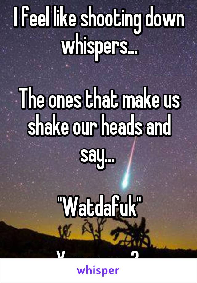 I feel like shooting down whispers...

The ones that make us shake our heads and say... 

"Watdafuk"

Yay or nay? 