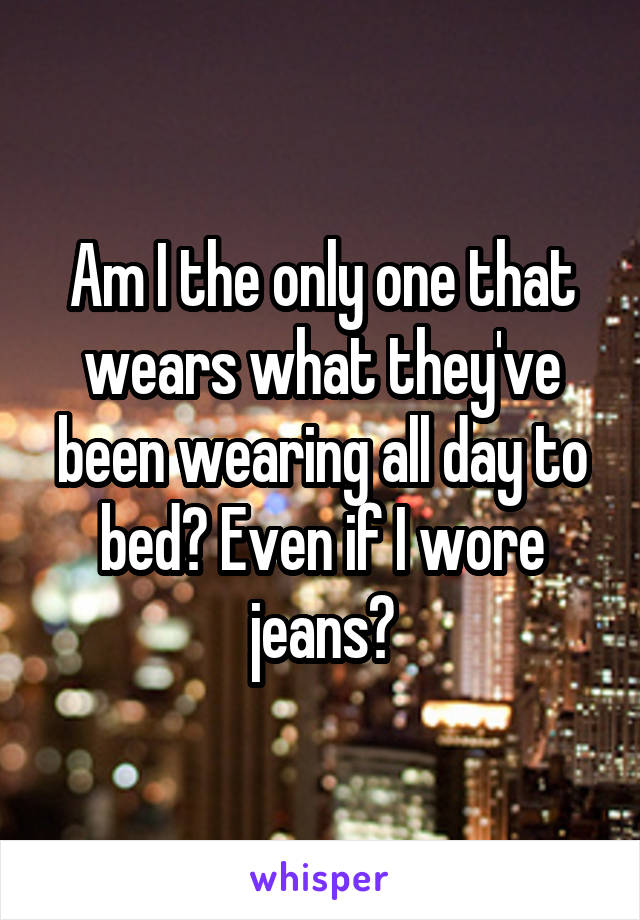 Am I the only one that wears what they've been wearing all day to bed? Even if I wore jeans?