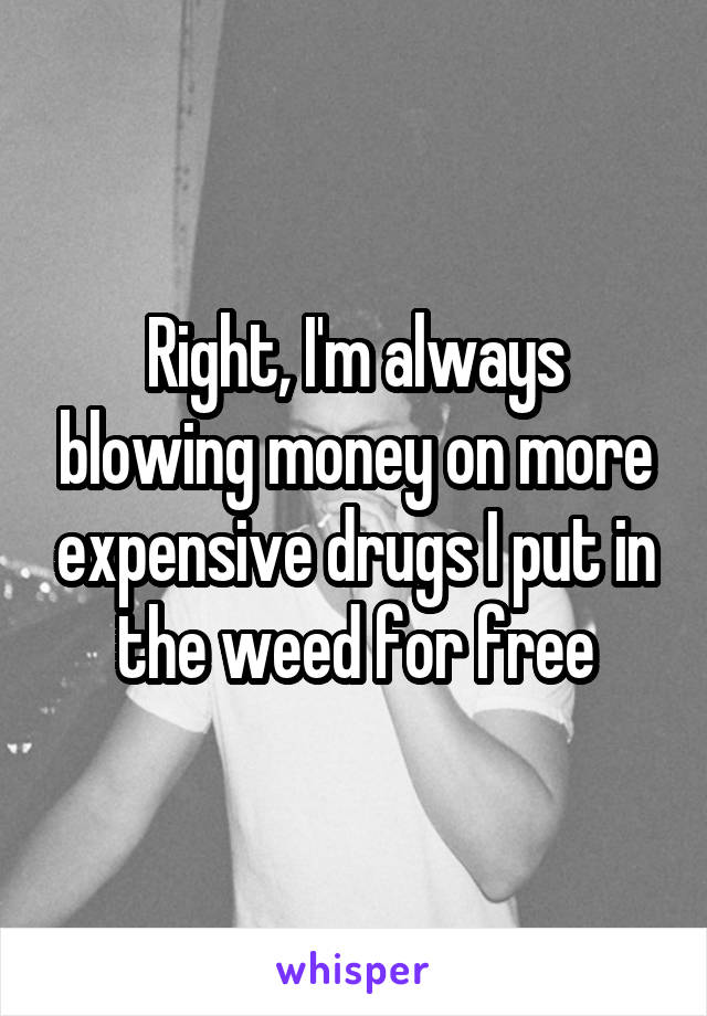 Right, I'm always blowing money on more expensive drugs I put in the weed for free