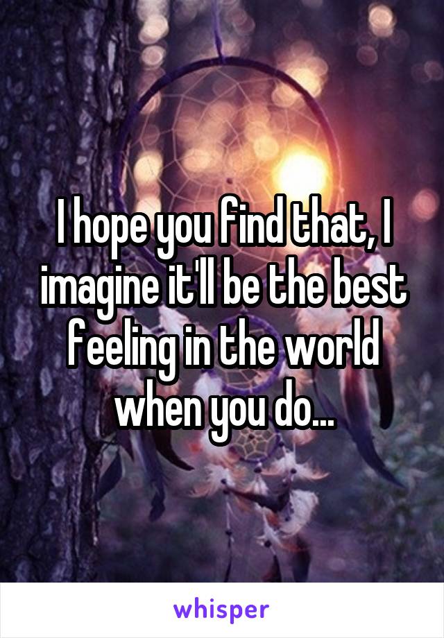 I hope you find that, I imagine it'll be the best feeling in the world when you do...