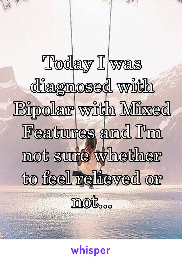 Today I was diagnosed with Bipolar with Mixed Features and I'm not sure whether to feel relieved or not...