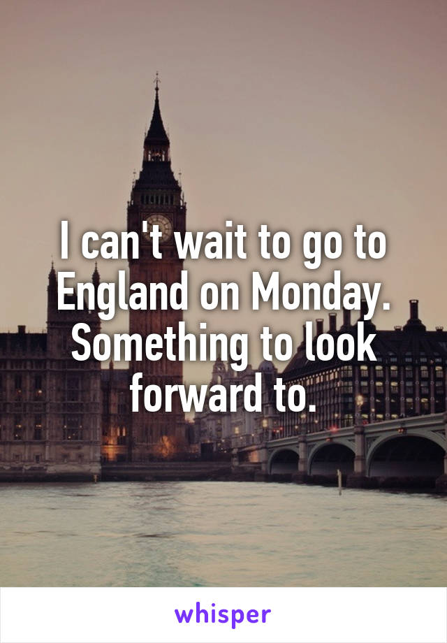 I can't wait to go to England on Monday. Something to look forward to.