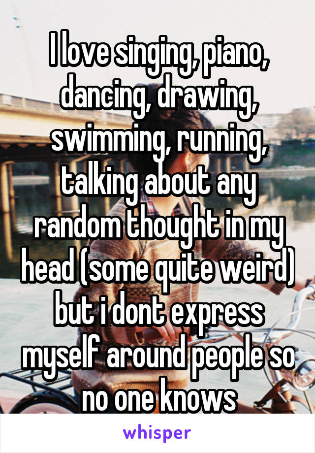 I love singing, piano, dancing, drawing, swimming, running, talking about any random thought in my head (some quite weird) but i dont express myself around people so no one knows
