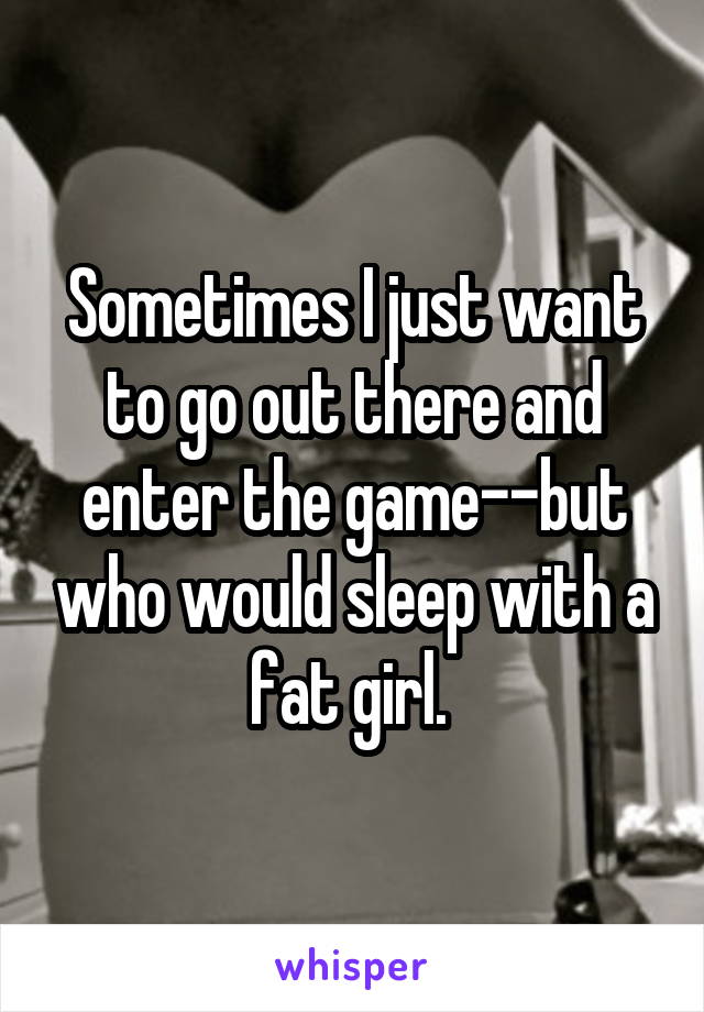 Sometimes I just want to go out there and enter the game--but who would sleep with a fat girl. 