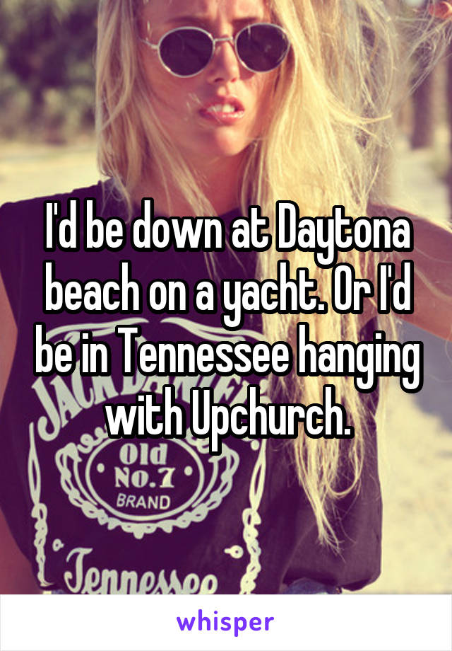 I'd be down at Daytona beach on a yacht. Or I'd be in Tennessee hanging with Upchurch.