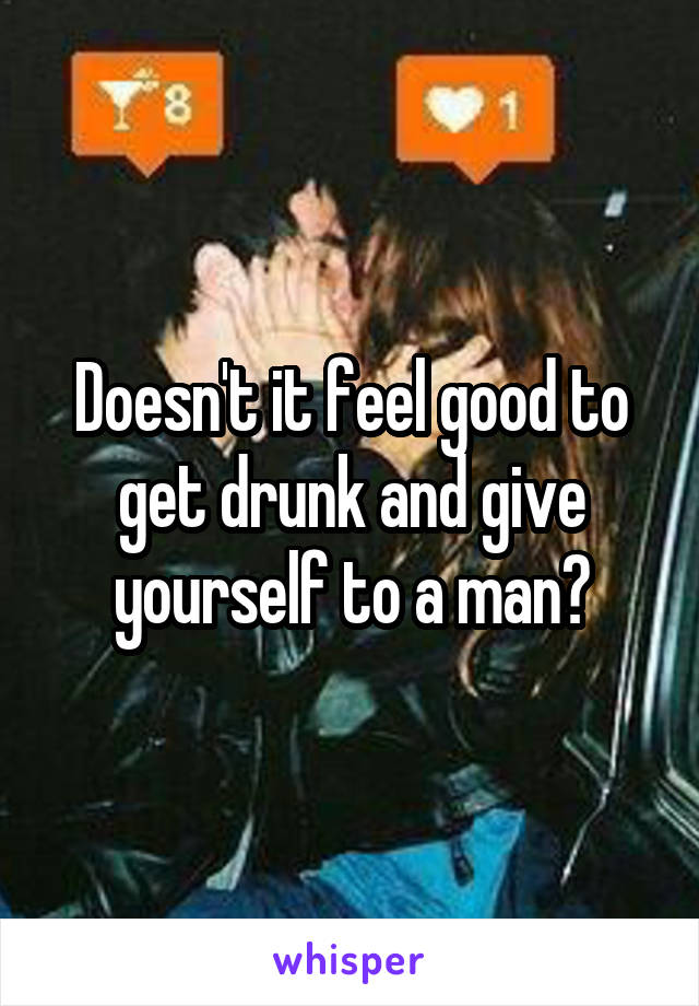 Doesn't it feel good to get drunk and give yourself to a man?
