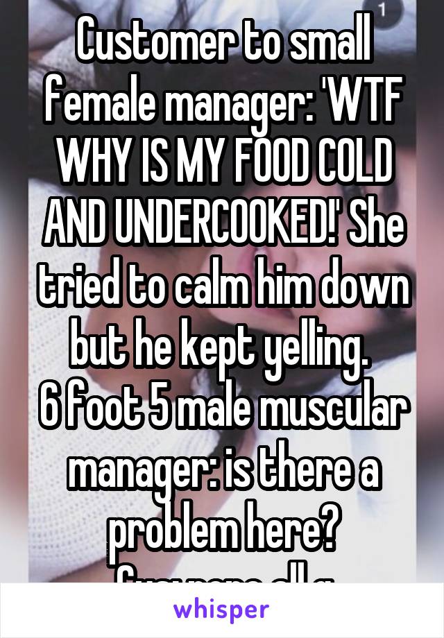 Customer to small female manager: 'WTF WHY IS MY FOOD COLD AND UNDERCOOKED!' She tried to calm him down but he kept yelling. 
6 foot 5 male muscular manager: is there a problem here?
Cus: nope all g