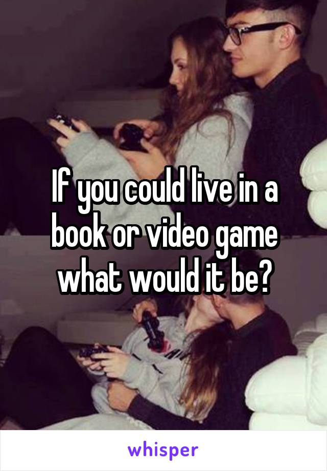 If you could live in a book or video game what would it be?