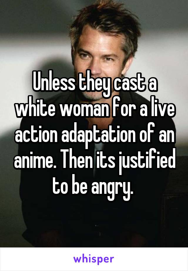Unless they cast a white woman for a live action adaptation of an anime. Then its justified to be angry. 