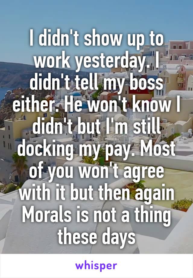 I didn't show up to work yesterday. I didn't tell my boss either. He won't know I didn't but I'm still docking my pay. Most of you won't agree with it but then again Morals is not a thing these days
