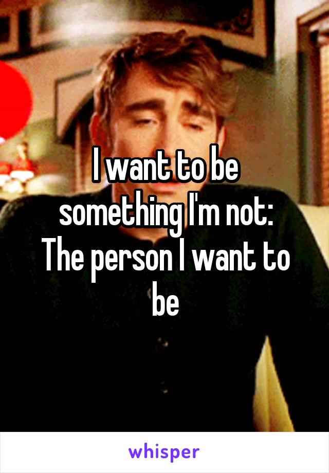 I want to be
something I'm not:
The person I want to be