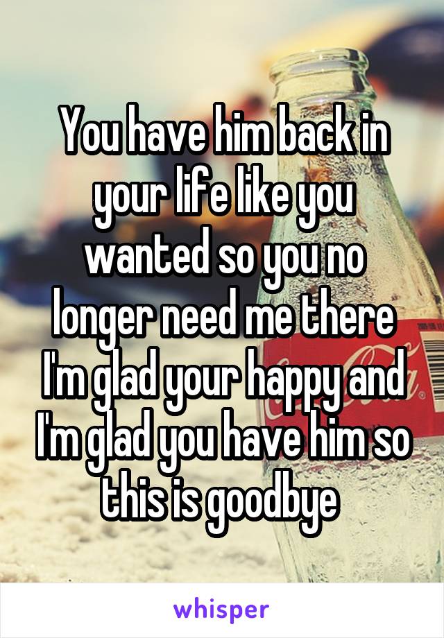 You have him back in your life like you wanted so you no longer need me there I'm glad your happy and I'm glad you have him so this is goodbye 