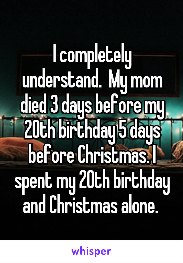 I completely understand.  My mom died 3 days before my 20th birthday 5 days before Christmas. I spent my 20th birthday and Christmas alone. 