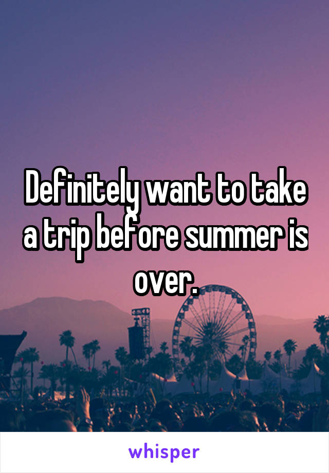 Definitely want to take a trip before summer is over.