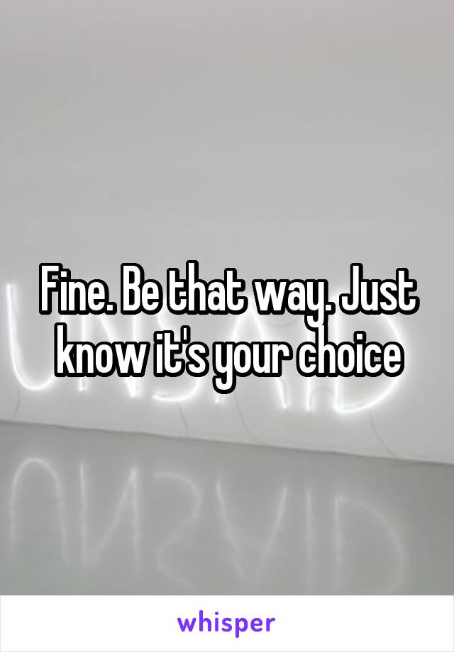 Fine. Be that way. Just know it's your choice