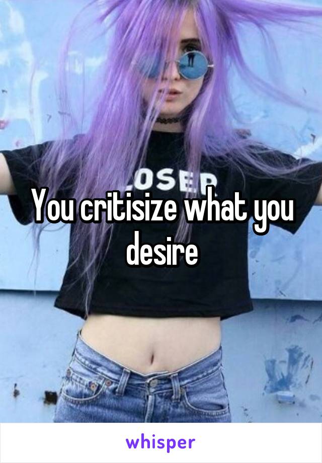 You critisize what you desire