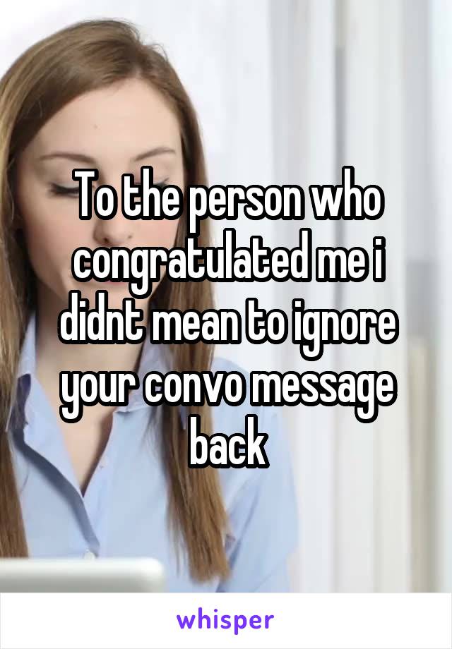 To the person who congratulated me i didnt mean to ignore your convo message back