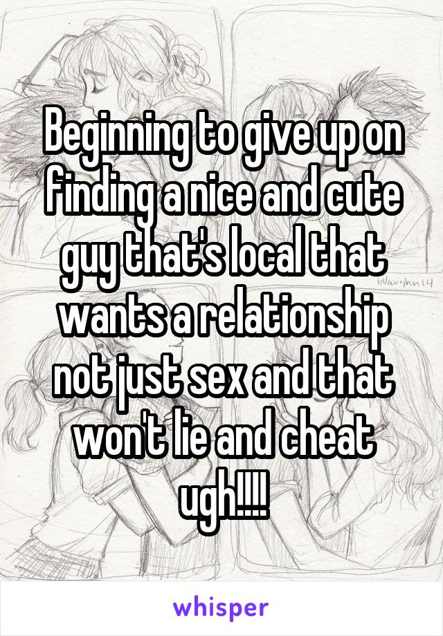 Beginning to give up on finding a nice and cute guy that's local that wants a relationship not just sex and that won't lie and cheat ugh!!!!