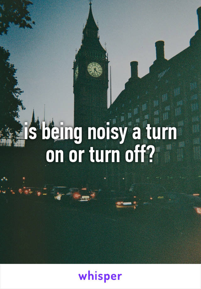 is being noisy a turn on or turn off?