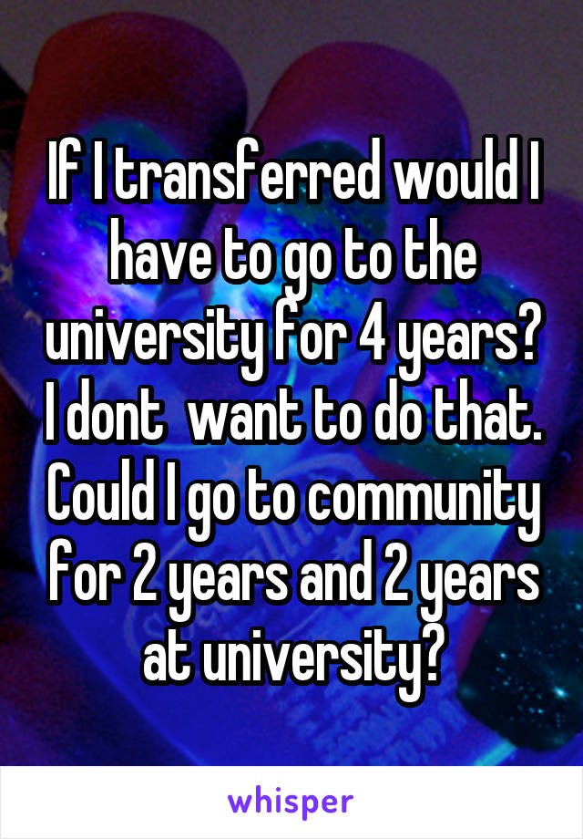 If I transferred would I have to go to the university for 4 years? I dont  want to do that. Could I go to community for 2 years and 2 years at university?