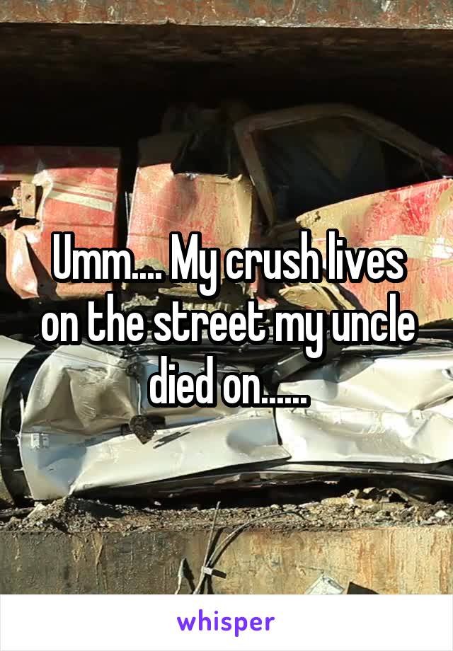 Umm.... My crush lives on the street my uncle died on......